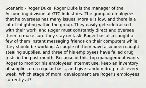 Scenario - Roger Duke ​ Roger Duke is the manager of the Accounting division at GTC Industries. The group of employees that he oversees has many issues. Morale is low, and there is a lot of infighting within the group. They easily get sidetracked with their work, and Roger must constantly direct and oversee them to make sure they stay on task. Roger has also caught a few of them instant messaging friends on their computers while they should be working. A couple of them have also been caught stealing supplies, and three of his employees have failed drug tests in the past month. Because of this, top management wants Roger to monitor his employees' Internet use, keep an inventory of supplies on a regular basis, and give random drug tests every week.​ Which stage of moral development are Roger's employees currently at?