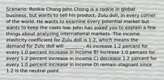 Scenario: Rookie Chong John Chong is a rookie in global business, but wants to sell his product, Zulu doll, in every corner of the world. He wants to examine every potential market but wants to keep the costs low. John has asked you to explain a few things about analyzing international markets. The income elasticity coefficient for Zulu doll is 1.2, which means the demand for Zulu doll will ________. A) increase 1.2 percent for every 1.0 percent increase in income B) increase 1.0 percent for every 1.2 percent increase in income C) decrease 1.2 percent for every 1.0 percent increase in income D) remain stagnant since 1.2 is the neutral point