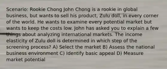 Scenario: Rookie Chong John Chong is a rookie in global business, but wants to sell his product, Zulu doll, in every corner of the world. He wants to examine every potential market but wants to keep the costs low. John has asked you to explain a few things about analyzing international markets. The income elasticity of Zulu doll is determined in which step of the screening process? A) Select the market B) Assess the national business environment C) Identify basic appeal D) Measure market potential