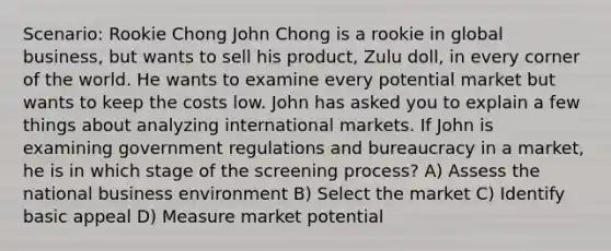 Scenario: Rookie Chong John Chong is a rookie in global business, but wants to sell his product, Zulu doll, in every corner of the world. He wants to examine every potential market but wants to keep the costs low. John has asked you to explain a few things about analyzing international markets. If John is examining government regulations and bureaucracy in a market, he is in which stage of the screening process? A) Assess the national business environment B) Select the market C) Identify basic appeal D) Measure market potential