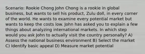 Scenario: Rookie Chong John Chong is a rookie in global business, but wants to sell his product, Zulu doll, in every corner of the world. He wants to examine every potential market but wants to keep the costs low. John has asked you to explain a few things about analyzing international markets. In which step would you ask John to actually visit the country personally? A) Assess the national business environment B) Select the market C) Identify basic appeal D) Measure market potential