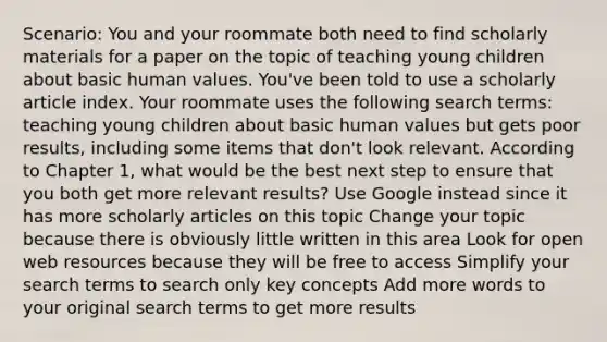 Scenario: You and your roommate both need to find scholarly materials for a paper on the topic of teaching young children about basic human values. You've been told to use a scholarly article index. Your roommate uses the following search terms: teaching young children about basic human values but gets poor results, including some items that don't look relevant. According to Chapter 1, what would be the best next step to ensure that you both get more relevant results? Use Google instead since it has more scholarly articles on this topic Change your topic because there is obviously little written in this area Look for open web resources because they will be free to access Simplify your search terms to search only key concepts Add more words to your original search terms to get more results