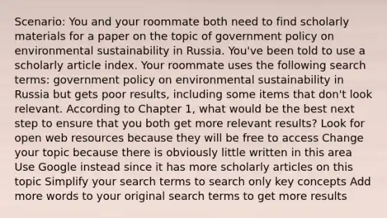 Scenario: You and your roommate both need to find scholarly materials for a paper on the topic of government policy on environmental sustainability in Russia. You've been told to use a scholarly article index. Your roommate uses the following search terms: government policy on environmental sustainability in Russia but gets poor results, including some items that don't look relevant. According to Chapter 1, what would be the best next step to ensure that you both get more relevant results? Look for open web resources because they will be free to access Change your topic because there is obviously little written in this area Use Google instead since it has more scholarly articles on this topic Simplify your search terms to search only key concepts Add more words to your original search terms to get more results