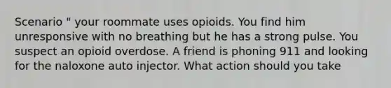 Scenario " your roommate uses opioids. You find him unresponsive with no breathing but he has a strong pulse. You suspect an opioid overdose. A friend is phoning 911 and looking for the naloxone auto injector. What action should you take