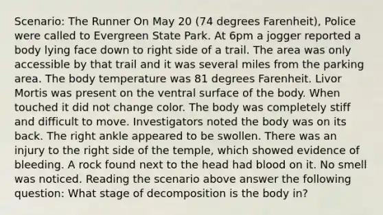 Scenario: The Runner On May 20 (74 degrees Farenheit), Police were called to Evergreen State Park. At 6pm a jogger reported a body lying face down to right side of a trail. The area was only accessible by that trail and it was several miles from the parking area. The body temperature was 81 degrees Farenheit. Livor Mortis was present on the ventral surface of the body. When touched it did not change color. The body was completely stiff and difficult to move. Investigators noted the body was on its back. The right ankle appeared to be swollen. There was an injury to the right side of the temple, which showed evidence of bleeding. A rock found next to the head had blood on it. No smell was noticed. Reading the scenario above answer the following question: What stage of decomposition is the body in?