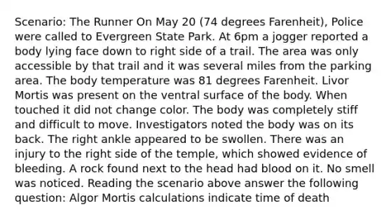 Scenario: The Runner On May 20 (74 degrees Farenheit), Police were called to Evergreen State Park. At 6pm a jogger reported a body lying face down to right side of a trail. The area was only accessible by that trail and it was several miles from the parking area. The body temperature was 81 degrees Farenheit. Livor Mortis was present on the ventral surface of the body. When touched it did not change color. The body was completely stiff and difficult to move. Investigators noted the body was on its back. The right ankle appeared to be swollen. There was an injury to the right side of the temple, which showed evidence of bleeding. A rock found next to the head had blood on it. No smell was noticed. Reading the scenario above answer the following question: Algor Mortis calculations indicate time of death