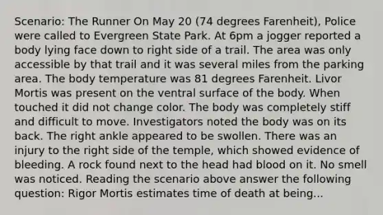 Scenario: The Runner On May 20 (74 degrees Farenheit), Police were called to Evergreen State Park. At 6pm a jogger reported a body lying face down to right side of a trail. The area was only accessible by that trail and it was several miles from the parking area. The body temperature was 81 degrees Farenheit. Livor Mortis was present on the ventral surface of the body. When touched it did not change color. The body was completely stiff and difficult to move. Investigators noted the body was on its back. The right ankle appeared to be swollen. There was an injury to the right side of the temple, which showed evidence of bleeding. A rock found next to the head had blood on it. No smell was noticed. Reading the scenario above answer the following question: Rigor Mortis estimates time of death at being...