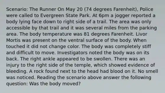 Scenario: The Runner On May 20 (74 degrees Farenheit), Police were called to Evergreen State Park. At 6pm a jogger reported a body lying face down to right side of a trail. The area was only accessible by that trail and it was several miles from the parking area. The body temperature was 81 degrees Farenheit. Livor Mortis was present on the ventral surface of the body. When touched it did not change color. The body was completely stiff and difficult to move. Investigators noted the body was on its back. The right ankle appeared to be swollen. There was an injury to the right side of the temple, which showed evidence of bleeding. A rock found next to the head had blood on it. No smell was noticed. Reading the scenario above answer the following question: Was the body moved?