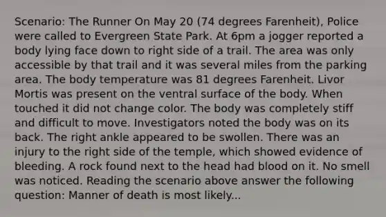 Scenario: The Runner On May 20 (74 degrees Farenheit), Police were called to Evergreen State Park. At 6pm a jogger reported a body lying face down to right side of a trail. The area was only accessible by that trail and it was several miles from the parking area. The body temperature was 81 degrees Farenheit. Livor Mortis was present on the ventral surface of the body. When touched it did not change color. The body was completely stiff and difficult to move. Investigators noted the body was on its back. The right ankle appeared to be swollen. There was an injury to the right side of the temple, which showed evidence of bleeding. A rock found next to the head had blood on it. No smell was noticed. Reading the scenario above answer the following question: Manner of death is most likely...