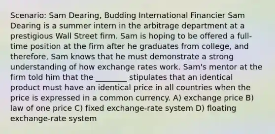 Scenario: Sam Dearing, Budding International Financier Sam Dearing is a summer intern in the arbitrage department at a prestigious Wall Street firm. Sam is hoping to be offered a full-time position at the firm after he graduates from college, and therefore, Sam knows that he must demonstrate a strong understanding of how exchange rates work. Sam's mentor at the firm told him that the ________ stipulates that an identical product must have an identical price in all countries when the price is expressed in a common currency. A) exchange price B) law of one price C) fixed exchange-rate system D) floating exchange-rate system