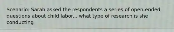 Scenario: Sarah asked the respondents a series of open-ended questions about child labor... what type of research is she conducting