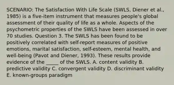 SCENARIO: The Satisfaction With Life Scale (SWLS, Diener et al., 1985) is a five-item instrument that measures people's global assessment of their quality of life as a whole. Aspects of the psychometric properties of the SWLS have been assessed in over 70 studies. Question 3. The SWLS has been found to be positively correlated with self-report measures of positive emotions, marital satisfaction, self-esteem, mental health, and well-being (Pavot and Diener, 1993). These results provide evidence of the _____ of the SWLS. A. content validity B. predictive validity C. convergent validity D. discriminant validity E. known-groups paradigm