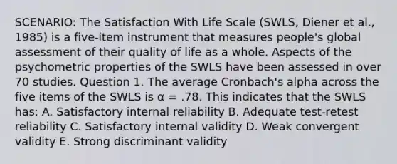 SCENARIO: The Satisfaction With Life Scale (SWLS, Diener et al., 1985) is a five-item instrument that measures people's global assessment of their quality of life as a whole. Aspects of the psychometric properties of the SWLS have been assessed in over 70 studies. Question 1. The average Cronbach's alpha across the five items of the SWLS is α = .78. This indicates that the SWLS has: A. Satisfactory internal reliability B. Adequate test-retest reliability C. Satisfactory internal validity D. Weak convergent validity E. Strong discriminant validity