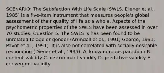 SCENARIO: The Satisfaction With Life Scale (SWLS, Diener et al., 1985) is a five-item instrument that measures people's global assessment of their quality of life as a whole. Aspects of the psychometric properties of the SWLS have been assessed in over 70 studies. Question 5. The SWLS is has been found to be unrelated to age or gender (Arrindell et al., 1991; George, 1991; Pavot et al., 1991). It is also not correlated with socially desirable responding (Diener et al., 1985). A. known-groups paradigm B. content validity C. discriminant validity D. predictive validity E. convergent validity