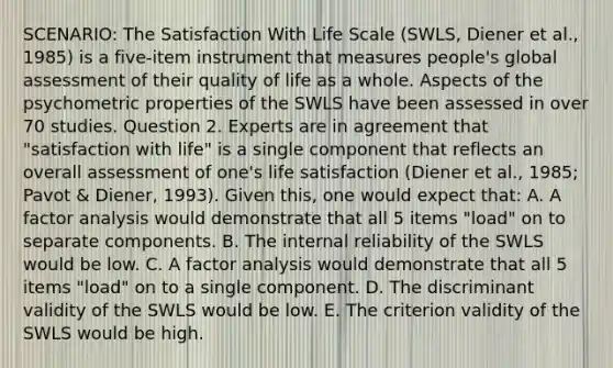 SCENARIO: The Satisfaction With Life Scale (SWLS, Diener et al., 1985) is a five-item instrument that measures people's global assessment of their quality of life as a whole. Aspects of the psychometric properties of the SWLS have been assessed in over 70 studies. Question 2. Experts are in agreement that "satisfaction with life" is a single component that reflects an overall assessment of one's life satisfaction (Diener et al., 1985; Pavot & Diener, 1993). Given this, one would expect that: A. A factor analysis would demonstrate that all 5 items "load" on to separate components. B. The internal reliability of the SWLS would be low. C. A factor analysis would demonstrate that all 5 items "load" on to a single component. D. The discriminant validity of the SWLS would be low. E. The criterion validity of the SWLS would be high.