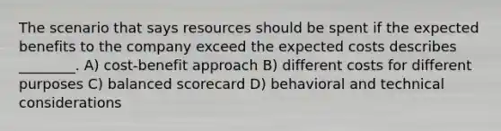 The scenario that says resources should be spent if the expected benefits to the company exceed the expected costs describes ________. A) cost-benefit approach B) different costs for different purposes C) balanced scorecard D) behavioral and technical considerations