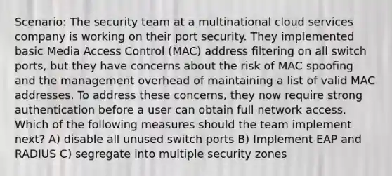 Scenario: The security team at a multinational cloud services company is working on their port security. They implemented basic Media Access Control (MAC) address filtering on all switch ports, but they have concerns about the risk of MAC spoofing and the management overhead of maintaining a list of valid MAC addresses. To address these concerns, they now require strong authentication before a user can obtain full network access. Which of the following measures should the team implement next? A) disable all unused switch ports B) Implement EAP and RADIUS C) segregate into multiple security zones