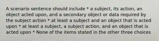 A scenario sentence should include * a subject, its action, an object acted upon, and a secondary object or data required by the subject action * at least a subject and an object that is acted upon * at least a subject, a subject action, and an object that is acted upon * None of the items stated in the other three choices