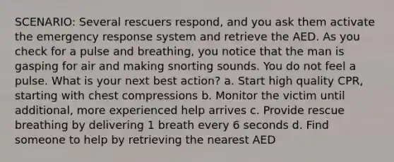 SCENARIO: Several rescuers respond, and you ask them activate the emergency response system and retrieve the AED. As you check for a pulse and breathing, you notice that the man is gasping for air and making snorting sounds. You do not feel a pulse. What is your next best action? a. Start high quality CPR, starting with chest compressions b. Monitor the victim until additional, more experienced help arrives c. Provide rescue breathing by delivering 1 breath every 6 seconds d. Find someone to help by retrieving the nearest AED