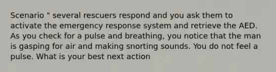 Scenario " several rescuers respond and you ask them to activate the emergency response system and retrieve the AED. As you check for a pulse and breathing, you notice that the man is gasping for air and making snorting sounds. You do not feel a pulse. What is your best next action