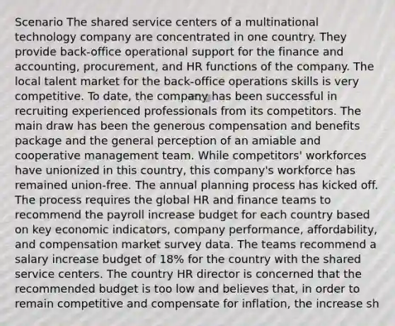 Scenario The shared service centers of a multinational technology company are concentrated in one country. They provide back-office operational support for the finance and accounting, procurement, and HR functions of the company. The local talent market for the back-office operations skills is very competitive. To date, the company has been successful in recruiting experienced professionals from its competitors. The main draw has been the generous compensation and benefits package and the general perception of an amiable and cooperative management team. While competitors' workforces have unionized in this country, this company's workforce has remained union-free. The annual planning process has kicked off. The process requires the global HR and finance teams to recommend the payroll increase budget for each country based on key economic indicators, company performance, affordability, and compensation market survey data. The teams recommend a salary increase budget of 18% for the country with the shared service centers. The country HR director is concerned that the recommended budget is too low and believes that, in order to remain competitive and compensate for inflation, the increase sh