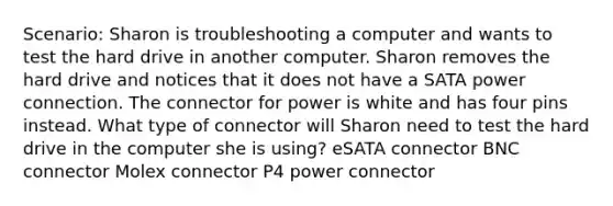 Scenario: Sharon is troubleshooting a computer and wants to test the hard drive in another computer. Sharon removes the hard drive and notices that it does not have a SATA power connection. The connector for power is white and has four pins instead. What type of connector will Sharon need to test the hard drive in the computer she is using? eSATA connector BNC connector Molex connector P4 power connector