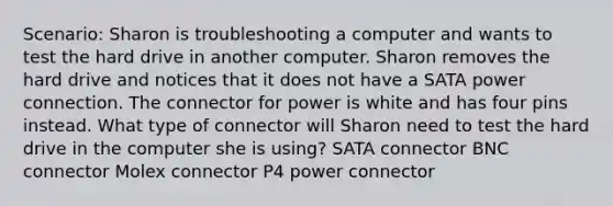 Scenario: Sharon is troubleshooting a computer and wants to test the hard drive in another computer. Sharon removes the hard drive and notices that it does not have a SATA power connection. The connector for power is white and has four pins instead. What type of connector will Sharon need to test the hard drive in the computer she is using? SATA connector BNC connector Molex connector P4 power connector