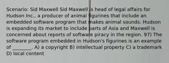 Scenario: Sid Maxwell Sid Maxwell is head of legal affairs for Hudson Inc., a producer of animal figurines that include an embedded software program that makes animal sounds. Hudson is expanding its market to include parts of Asia and Maxwell is concerned about reports of software piracy in the region. 97) The software program embedded in Hudson's figurines is an example of ________. A) a copyright B) intellectual property C) a trademark D) local content