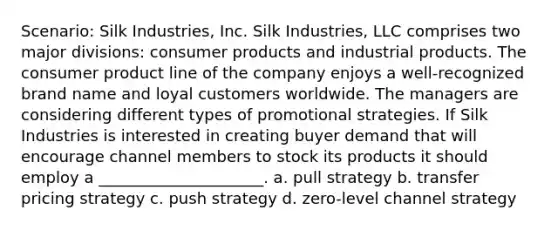 Scenario: Silk Industries, Inc. Silk Industries, LLC comprises two major divisions: consumer products and industrial products. The consumer product line of the company enjoys a well-recognized brand name and loyal customers worldwide. The managers are considering different types of promotional strategies. If Silk Industries is interested in creating buyer demand that will encourage channel members to stock its products it should employ a _____________________. a. pull strategy b. transfer pricing strategy c. push strategy d. zero-level channel strategy