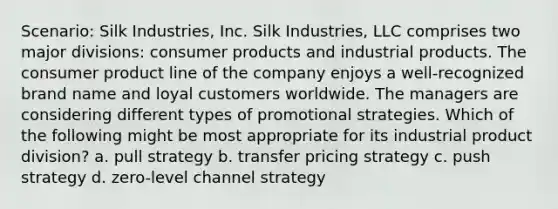 Scenario: Silk Industries, Inc. Silk Industries, LLC comprises two major divisions: consumer products and industrial products. The consumer product line of the company enjoys a well-recognized brand name and loyal customers worldwide. The managers are considering different types of promotional strategies. Which of the following might be most appropriate for its industrial product division? a. pull strategy b. transfer pricing strategy c. push strategy d. zero-level channel strategy