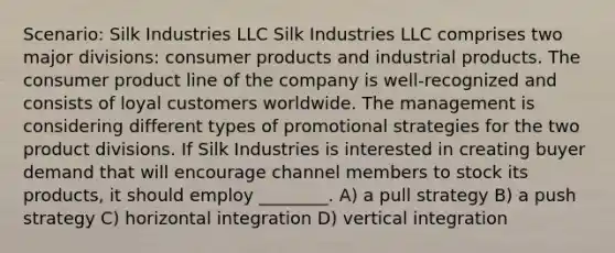 Scenario: Silk Industries LLC Silk Industries LLC comprises two major divisions: consumer products and industrial products. The consumer product line of the company is well-recognized and consists of loyal customers worldwide. The management is considering different types of promotional strategies for the two product divisions. If Silk Industries is interested in creating buyer demand that will encourage channel members to stock its products, it should employ ________. A) a pull strategy B) a push strategy C) horizontal integration D) vertical integration