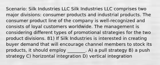 Scenario: Silk Industries LLC Silk Industries LLC comprises two major divisions: consumer products and industrial products. The consumer product line of the company is well-recognized and consists of loyal customers worldwide. The management is considering different types of promotional strategies for the two product divisions. 81) If Silk Industries is interested in creating buyer demand that will encourage channel members to stock its products, it should employ ________. A) a pull strategy B) a push strategy C) horizontal integration D) vertical integration