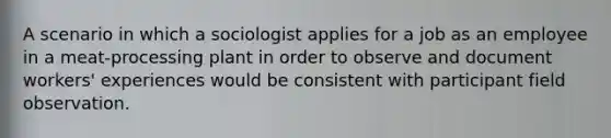 A scenario in which a sociologist applies for a job as an employee in a meat-processing plant in order to observe and document workers' experiences would be consistent with participant field observation.