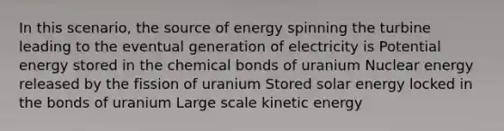 In this scenario, the source of energy spinning the turbine leading to the eventual generation of electricity is Potential energy stored in the chemical bonds of uranium Nuclear energy released by the fission of uranium Stored solar energy locked in the bonds of uranium Large scale kinetic energy