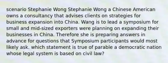 scenario Stephanie Wong Stephanie Wong a Chinese American owns a consultancy that advises clients on strategies for business expansion into China. Wang is to lead a symposium for small and mid-sized exporters were planning on expanding their businesses in China. Therefore she is preparing answers in advance for questions that Symposium participants would most likely ask. which statement is true of parable a democratic nation whose legal system is based on civil law?