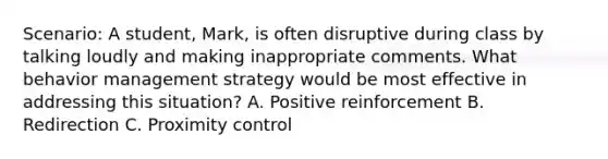 Scenario: A student, Mark, is often disruptive during class by talking loudly and making inappropriate comments. What behavior management strategy would be most effective in addressing this situation? A. Positive reinforcement B. Redirection C. Proximity control