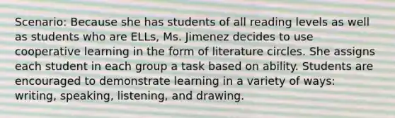 Scenario: Because she has students of all reading levels as well as students who are ELLs, Ms. Jimenez decides to use cooperative learning in the form of literature circles. She assigns each student in each group a task based on ability. Students are encouraged to demonstrate learning in a variety of ways: writing, speaking, listening, and drawing.