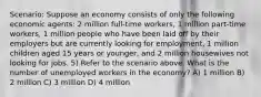 Scenario: Suppose an economy consists of only the following economic agents: 2 million full-time workers, 1 million part-time workers, 1 million people who have been laid off by their employers but are currently looking for employment, 1 million children aged 15 years or younger, and 2 million housewives not looking for jobs. 5) Refer to the scenario above. What is the number of unemployed workers in the economy? A) 1 million B) 2 million C) 3 million D) 4 million