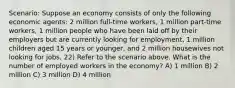 Scenario: Suppose an economy consists of only the following economic agents: 2 million full-time workers, 1 million part-time workers, 1 million people who have been laid off by their employers but are currently looking for employment, 1 million children aged 15 years or younger, and 2 million housewives not looking for jobs. 22) Refer to the scenario above. What is the number of employed workers in the economy? A) 1 million B) 2 million C) 3 million D) 4 million