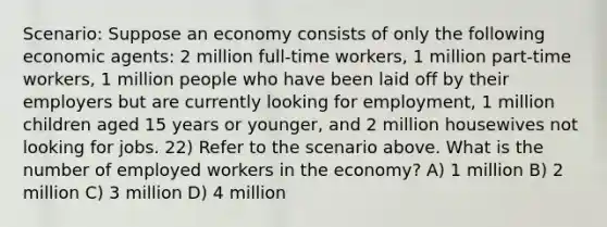 Scenario: Suppose an economy consists of only the following economic agents: 2 million full-time workers, 1 million part-time workers, 1 million people who have been laid off by their employers but are currently looking for employment, 1 million children aged 15 years or younger, and 2 million housewives not looking for jobs. 22) Refer to the scenario above. What is the number of employed workers in the economy? A) 1 million B) 2 million C) 3 million D) 4 million