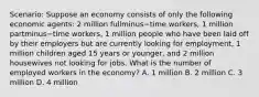 Scenario: Suppose an economy consists of only the following economic​ agents: 2 million fullminus−time ​workers, 1 million partminus−time ​workers, 1 million people who have been laid off by their employers but are currently looking for​ employment, 1 million children aged 15 years or​ younger, and 2 million housewives not looking for jobs. What is the number of employed workers in the​ economy? A. 1 million B. 2 million C. 3 million D. 4 million