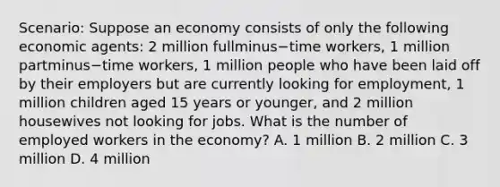 Scenario: Suppose an economy consists of only the following economic​ agents: 2 million fullminus−time ​workers, 1 million partminus−time ​workers, 1 million people who have been laid off by their employers but are currently looking for​ employment, 1 million children aged 15 years or​ younger, and 2 million housewives not looking for jobs. What is the number of employed workers in the​ economy? A. 1 million B. 2 million C. 3 million D. 4 million