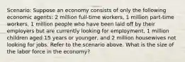 Scenario: Suppose an economy consists of only the following economic agents: 2 million full-time workers, 1 million part-time workers, 1 million people who have been laid off by their employers but are currently looking for employment, 1 million children aged 15 years or younger, and 2 million housewives not looking for jobs. Refer to the scenario above. What is the size of the labor force in the economy?