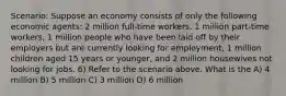 Scenario: Suppose an economy consists of only the following economic agents: 2 million full-time workers, 1 million part-time workers, 1 million people who have been laid off by their employers but are currently looking for employment, 1 million children aged 15 years or younger, and 2 million housewives not looking for jobs. 6) Refer to the scenario above. What is the A) 4 million B) 5 million C) 3 million D) 6 million