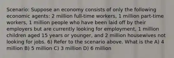 Scenario: Suppose an economy consists of only the following economic agents: 2 million full-time workers, 1 million part-time workers, 1 million people who have been laid off by their employers but are currently looking for employment, 1 million children aged 15 years or younger, and 2 million housewives not looking for jobs. 6) Refer to the scenario above. What is the A) 4 million B) 5 million C) 3 million D) 6 million