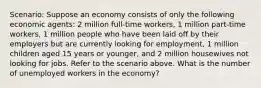 Scenario: Suppose an economy consists of only the following economic agents: 2 million full-time workers, 1 million part-time workers, 1 million people who have been laid off by their employers but are currently looking for employment, 1 million children aged 15 years or younger, and 2 million housewives not looking for jobs. Refer to the scenario above. What is the number of unemployed workers in the economy?