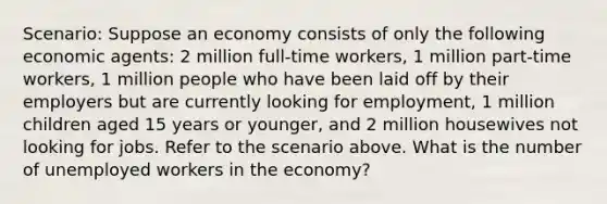 Scenario: Suppose an economy consists of only the following economic agents: 2 million full-time workers, 1 million part-time workers, 1 million people who have been laid off by their employers but are currently looking for employment, 1 million children aged 15 years or younger, and 2 million housewives not looking for jobs. Refer to the scenario above. What is the number of unemployed workers in the economy?