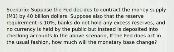 Scenario: Suppose the Fed decides to contract the money supply (M1) by 40 billion dollars. Suppose also that the reserve requirement is 10%, banks do not hold any excess reserves, and no currency is held by the public but instead is deposited into checking accounts.In the above scenario, If the Fed does act in the usual fashion, how much will the monetary base change?