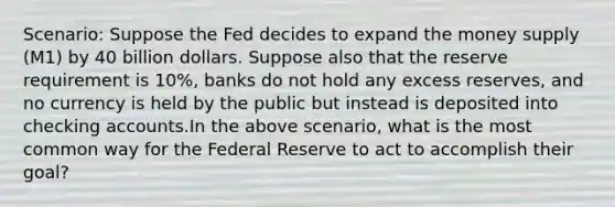 Scenario: Suppose the Fed decides to expand the money supply (M1) by 40 billion dollars. Suppose also that the reserve requirement is 10%, banks do not hold any excess reserves, and no currency is held by the public but instead is deposited into checking accounts.In the above scenario, what is the most common way for the Federal Reserve to act to accomplish their goal?