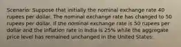 Scenario: Suppose that initially the nominal exchange rate 40 rupees per dollar. The nominal exchange rate has changed to 50 rupees per dollar. If the nominal exchange rate is 50 rupees per dollar and the inflation rate in India is 25% while the aggregate price level has remained unchanged in the United States: